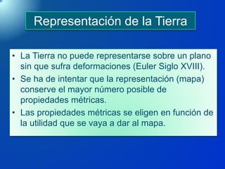 Representación de la Tierra
• La Tierra no puede representarse sobre un plano
sin que sufra deformaciones (Euler Siglo XVIII).
• Se ha de intentar que la representación (mapa)
conserve el mayor número posible de
propiedades métricas.
• Las propiedades métricas se eligen en función de
la utilidad que se vaya a dar al mapa.
 