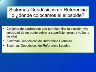 Sistemas Geodésicos de Referencia
o ¿dónde colocamos el elipsoide?
• Conjunto de parámetros que permiten fijar la posición y/o
velocidad de un punto sobre la superficie terrestre (o fuera
de ella)
• Sistemas Geodésicos de Referencia Globales
• Sistemas Geodésicos de Referencia Locales
 