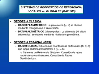 SISTEMAS DE GEODÉSICOS DE REFERENCIA
LOCALES vs. GLOBALES (DATUMS)
• GEODESIA CLÁSICA:
– DATUM PLANIMÉTRICO: La planimetría (, l) se obtiene
mediante triangulación o trilateración.
– DATUM ALTIMÉTRICO (Mareógrafos): La altimetría (H, altura
ortométrica) se obtiene mediante nivelación geométrica.
• GEODESIA ESPACIAL (GPS):
– DATUM GLOBAL: Obtenemos coordenadas cartesianas (X, Y, Z)
que luego podemos transformar a (, l, h).
 Sistemas de Referencia Globales: Conexión de redes
nacionales y continentales. Conexión de Redes
Geodinámicas.
 