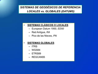 SISTEMAS DE GEODÉSICOS DE REFERENCIA
LOCALES vs. GLOBALES (DATUMS)
• SISTEMAS CLÁSICOS O LOCALES
– European Datum 1950, ED50
– Red Antigua, RA
– Pico de las Nieves, PN
• SISTEMAS GLOBALES
– ITRS
– WGS84
– ETRS89
– REGCAN95
 