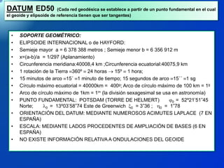 DATUM ED50 (Cada red geodésica se establece a partir de un punto fundamental en el cual
el geoide y elipsoide de referencia tienen que ser tangentes)
• SOPORTE GEOMÉTRICO:
• ELIPSOIDE INTERNACIONAL o de HAYFORD:
• Semieje mayor a = 6 378 388 metros ; Semieje menor b = 6 356 912 m
• x=(a-b)/a = 1/297 (Aplanamiento)
• Circunferencia meridiana:40008,4 km ;Circunferencia ecuatorial:40075,9 km
• 1 rotación de la Tierra 360º  24 horas  15º  1 hora;
• 15 minutos de arco 15´ 1 minuto de tiempo; 15 segundos de arco 15´´ 1 sg
• Círculo máximo ecuatorial = 40000km = 400g; Arco de círculo máximo de 100 km = 1g
• Arco de círculo máximo de 1km = 1m (la división sexagesimal se usa en astronomía)
• PUNTO FUNDAMENTAL: POTSDAM (TORRE DE HELMERT) 0 = 52º21’51”45
Norte; l0 = 13º03’58”74 Este de Greenwich 0 = 3”36 ; 0 = 1”78
• ORIENTACIÓN DEL DATUM: MEDIANTE NUMEROSOS ACIMUTES LAPLACE (7 EN
ESPAÑA)
• ESCALA: MEDIANTE LADOS PROCEDENTES DE AMPLIACIÓN DE BASES (6 EN
ESPAÑA)
• NO EXISTE INFORMACIÓN RELATIVA A ONDULACIONES DEL GEOIDE
 