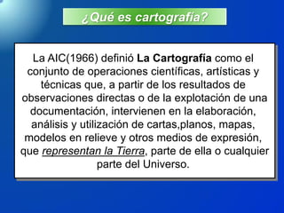 ¿Qué es cartografía?
La AIC(1966) definió La Cartografía como el
conjunto de operaciones científicas, artísticas y
técnicas que, a partir de los resultados de
observaciones directas o de la explotación de una
documentación, intervienen en la elaboración,
análisis y utilización de cartas,planos, mapas,
modelos en relieve y otros medios de expresión,
que representan la Tierra, parte de ella o cualquier
parte del Universo.
 