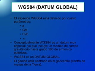 WGS84 (DATUM GLOBAL)
• El elipsoide WGS84 está definido por cuatro
parámetros:
• a
• GM
• C20
• 
• Conceptualmente WGS84 es un datum muy
especial, ya que incluye un modelo de campo
gravitatorio hasta grado 180 de armónico
esféricos.
• WGS84 es un DATUM GLOBAL.
• El geoide está centrado en el geocentro (centro de
masas de la Tierra).
 