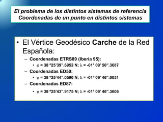 El problema de los distintos sistemas de referencia
Coordenadas de un punto en distintos sistemas
• El Vértice Geodésico Carche de la Red
Española:
– Coordenadas ETRS89 (Iberia 95):
•  = 38 º25’39”.6952 N; l = -01º 09’ 50”.3687
– Coordenadas ED50:
•  = 38 º25’44”.0590 N; l = -01º 09’ 46”.0051
– Coordenadas ED87:
•  = 38 º25’43”.9175 N; l = -01º 09’ 46”.3606
 