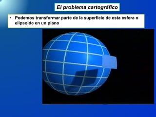El problema cartográfico
• Podemos transformar parte de la superficie de esta esfera o
elipsoide en un plano
 