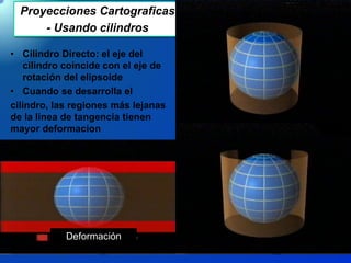 Proyecciones Cartograficas
- Usando cilindros
• Cilindro Directo: el eje del
cilindro coincide con el eje de
rotación del elipsoide
• Cuando se desarrolla el
cilindro, las regiones más lejanas
de la linea de tangencia tienen
mayor deformacion
Deformación
 