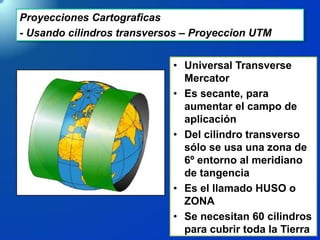 Proyecciones Cartograficas
- Usando cilindros transversos – Proyeccion UTM
• Universal Transverse
Mercator
• Es secante, para
aumentar el campo de
aplicación
• Del cilindro transverso
sólo se usa una zona de
6º entorno al meridiano
de tangencia
• Es el llamado HUSO o
ZONA
• Se necesitan 60 cilindros
para cubrir toda la Tierra
 