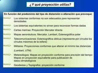 ¿Y qué proyección utilizo?
En función del predominio del tipo de distorsión o alteración que provoque:
Los sistemas conformes no son adecuados para representar
densidades
Los sistemas equivalentes no sirven para reconocer formas dadas
Cartas marinas: Proyección Mercator directa
Mapas aeronáuticos: Mercator, Lambert, Estereográfica polar
Telecomunicaciones: Estereográfica oblicua (representa por círculos los
círculos máximos de la esfera)
Militares: Proyecciones conformes que alteran al mínimo las distancias
(Lambert, UTM)
Metereólogos: Mapas en proyección conforme para previsión del tiempo
Mapas en proyección equivalente para publicación de
datos climatológicos
Geodestas y Topógrafos: proyección conforme
 