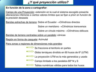 ¿Y qué proyección utilizo?
En función de la zona a cartografiar:
Campo de una Proyección: extensión en la cual el sistema escogido presenta
alteraciones inferiores a ciertos valores límites que se fijan a priori en función de
la precisión deseada
Bandas estrechas de terreno: Sobre el Ecuador Cilíndricos directos
Sobre un meridiano Cilíndricos transversos
Sobre un círculo máximo Cilíndricos oblicuos
Bandas de terreno centradas sobre un paralelo: cónicas
Región en forma de casquete: Acimutal
Para zonas o regiones de dimensiones más grandes:
Se fracciona el territorio en partes
Globo terráqueo dividido en 60 husos de 6º (UTM)
La proyección UTM es la más generaliza y usada
Campo limitado a los paralelos 80º N y S
Tablas numéricas válidas para todos los husos
 