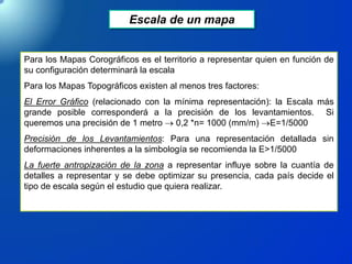 Escala de un mapa
Para los Mapas Corográficos es el territorio a representar quien en función de
su configuración determinará la escala
Para los Mapas Topográficos existen al menos tres factores:
El Error Gráfico (relacionado con la mínima representación): la Escala más
grande posible corresponderá a la precisión de los levantamientos. Si
queremos una precisión de 1 metro  0,2 *n= 1000 (mm/m) E=1/5000
Precisión de los Levantamientos: Para una representación detallada sin
deformaciones inherentes a la simbología se recomienda la E>1/5000
La fuerte antropización de la zona a representar influye sobre la cuantía de
detalles a representar y se debe optimizar su presencia, cada país decide el
tipo de escala según el estudio que quiera realizar.
 
