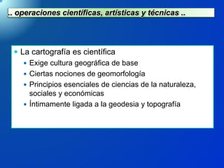 .. operaciones científicas, artísticas y técnicas ..
 La cartografía es científica
 Exige cultura geográfica de base
 Ciertas nociones de geomorfología
 Principios esenciales de ciencias de la naturaleza,
sociales y económicas
 Íntimamente ligada a la geodesia y topografía
 