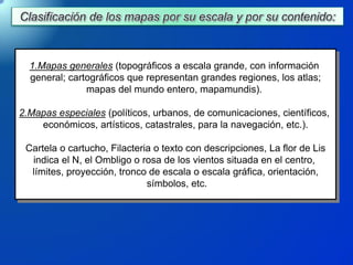 1.Mapas generales (topográficos a escala grande, con información
general; cartográficos que representan grandes regiones, los atlas;
mapas del mundo entero, mapamundis).
2.Mapas especiales (políticos, urbanos, de comunicaciones, científicos,
económicos, artísticos, catastrales, para la navegación, etc.).
Cartela o cartucho, Filacteria o texto con descripciones, La flor de Lis
indica el N, el Ombligo o rosa de los vientos situada en el centro,
límites, proyección, tronco de escala o escala gráfica, orientación,
símbolos, etc.
 