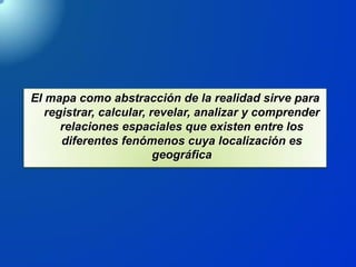 El mapa como abstracción de la realidad sirve para
registrar, calcular, revelar, analizar y comprender
relaciones espaciales que existen entre los
diferentes fenómenos cuya localización es
geográfica
 