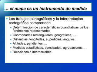 … el mapa es un instrumento de medida
 Los trabajos cartográficos y la interpretación
cartográfica comprenden
 Determinación de características cuantitativas de los
fenómenos representados
 Coordenadas rectangulares, geográficas, …
 Distancias, longitudes, superficies, ángulos..
 Altitudes, pendientes …
 Medidas estadísticas, densidades, agrupaciones …
 Relaciones e interacciones
 