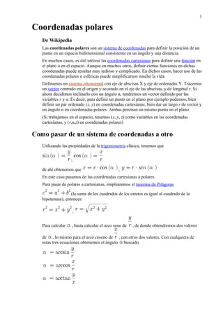 Coordenadas polares
De Wikipedia
Las coordenadas polares son un sistema de coordenadas para definir la posición de un
punto en un espacio bidimensional consistente en un ángulo y una distancia.
En muchos casos, es útil utilizar las coordenadas cartesianas para definir una función en
el plano o en el espacio. Aunque en muchos otros, definir ciertas funciones en dichas
coordenadas puede resultar muy tedioso y complicado. En dichos casos, hacer uso de las
coordenadas polares o esféricas puede simplificarnos mucho la vida.
Definamos un sistema ortonormal con eje de abscisas X y eje de ordenadas Y. Tracemos
un vector centrado en el origen y acostado en el eje de las abscisas, y de longitud r. Si
ahora decidimos inclinarlo con un ángulo α, tendremos un vector definido por las
variables r y α. Es decir, para definir un punto en el plano por ejemplo podemos, bien
definir un par ordenado (x, y) en coordenadas cartesianas, bien dar un largo r de vector y
un ángulo α en coordenadas polares. Ambas precisan un mismo punto en el plano.
(Si trabajamos en el espacio, tenemos (x, y, z) como variables en las coordenadas
cartesianas, y (r,α,z) en coordenadas polares)
Como pasar de un sistema de coordenadas a otro
Utilizando las propiedades de la trigonometría clásica, tenemos que
;
de ahí obtenemos que ;
En este caso pasamos de las coordenadas cartesianas a polares.
Para pasar de polares a cartesianas, emplearemos el teorema de Pitágoras
(la suma de los cuadrados de los catetos es igual al cuadrado de la
hipotenusa), entonces:
;
Para calcular , basta calcular el arco seno de , de donde obtendremos dos valores
de , lo mismo para el arco coseno de , con otros dos valores. Con cualquiera de
estas tres ecuaciones obtenemos el ángulo buscado.
1
 