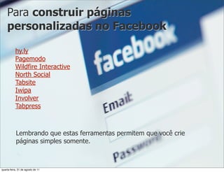 Para construir páginas
    personalizadas no Facebook

           hy.ly
           Pagemodo
           Wildfire Interactive
           North Social
           Tabsite
           Iwipa
           Involver
           Tabpress



            Lembrando que estas ferramentas permitem que você crie
            páginas simples somente.



quarta-feira, 31 de agosto de 11
 