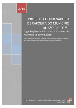 PROJETO: COORDENADORIA
DE CAPOEIRA DO MUNICÍPIO
DE SÃO PAULO/SP
Organização Administrativada Capoeira no
Município de São Paulo/SP
Meta: "Promover,Preservar,Fomentare SalvaguardaraCapoeiraemtodosos
seussegmentose estilosnoâmbitodoMunicípiode São Paulo/SP".
2015
COORDENADORIA DE CAPOEIRA DO MUNICÍPIO DE SÃO PAULO/SP
16/01/2015
 