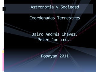 Astronomía y Sociedad

Coordenadas Terrestres


Jairo Andrés Chávez.
  Peter Jon cruz.


    Popayan 2011
 
