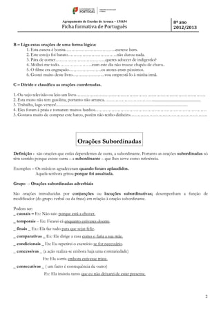 Agrupamento de Escolas de Arouca – 151634
Ficha formativa de Português
8º ano
2012/2013
2
B – Liga estas orações de uma forma lógica:
1. Esta caneta é bonita…………………………….escreve bem.
2. Este estojo foi barato……………………………não durou nada.
3. Pára de comer…………………………….queres adoecer de indigestão?
4. Molhei-me todo…………………..com este dia não trouxe chapéu de chuva..
5. O filme era engraçado………………….os atores eram péssimos.
6. Gostei muito deste livro………………….vou emprestá-lo à minha irmã.
C – Divide e classifica as orações coordenadas.
1. Ou vejo televisão ou leio um livro……………………………………………………………………………
2. Esta moto não tem gasolina, portanto não arranca…………………………….................................................
3. Trabalha, logo vences!.......................................................................................................................................
4. Eles foram à praia e tomaram muitos banhos…………………………………………………………………
5. Gostava muito de comprar este barco, porém não tenho dinheiro…………………………………………….
Orações Subordinadas
Definição - são orações que estão dependentes de outra, a subordinante. Portanto as orações subordinadas só
têm sentido porque existe outra – a subordinante – que lhes serve como referência.
Exemplos – Os músicos agradeceram quando foram aplaudidos.
Aquela senhora gritou porque foi assaltada.
Grupo – Orações subordinadas adverbiais
São orações introduzidas por conjunções ou locuções subordinativas; desempenham a função de
modificador (do grupo verbal ou da frase) em relação à oração subordinante.
Podem ser:
_ causais – Ex: Não saio porque está a chover.
_ temporais – Ex: Ficarei cá enquanto estiveres doente.
_ finais _ Ex:: Ela faz tudo para que sejas feliz.
_ comparativas _ Ex: Ele dirige a casa como o faria a sua mãe.
_ condicionais _ Ex: Eu repetirei o exercício se for necessário.
_ concessivas _ (a ação realiza-se embora haja uma contrariedade)
Ex: Ela sorria embora estivesse triste.
_ consecutivas _ ( um facto é consequência de outro)
Ex: Ela insistiu tanto que eu não deixarei de estar presente.
 