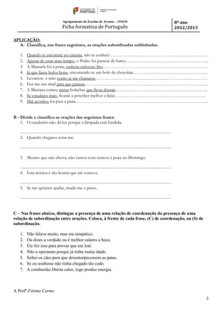 Agrupamento de Escolas de Arouca – 151634
Ficha formativa de Português
8º ano
2012/2013
3
APLICAÇÃO:
A- Classifica, nas frases seguintes, as orações subordinadas sublinhadas.
1. Quando te encontrei no cinema, não te conheci…………………………………………………………
2. Apesar de estar mau tempo, o Pedro foi passear de barco………………………………………………..
3. A Manuela foi à praia, embora estivesse frio……………………………………………………………..
4. Já que fazes bolos bons, encomendo-te um bolo de chocolate…………………………………………..
5. Levantou a mão como se me chamasse…………………………………………………………………
6. Fez-me um sinal para que parasse…………………………………….………………………………….
7. A Mariana comeu tantas bolachas que ficou doente……………………………………………………..
8. Se estudares mais, ficarás a perceber melhor a lição…………………………………………………….
9. Mal acordou foi para a praia……………………………………………………………………………...
B - Divide e classifica as orações das seguintes frases:
1. O candeeiro não dá luz porque a lâmpada está fundida.
------------------------------------------------------------------------------------------------------------
2. Quando chegares avisa-me.
------------------------------------------------------------------------------------------------------------
3. Mesmo que não chova, não vamos com certeza à praia no Domingo.
------------------------------------------------------------------------------------------------------------
4. Esta música é tão bonita que até comove.
------------------------------------------------------------------------------------------------------------
5. Se me quiseres ajudar, muda-me o pneu..
------------------------------------------------------------------------------------------------------------
C – Nas frases abaixo, distingue a presença de uma relação de coordenação da presença de uma
relação de subordinação entre orações. Coloca, à frente de cada frase, (C) de coordenação, ou (S) de
subordinação.
1. Não falava muito, mas era simpático.
2. Ou dizes a verdade ou é melhor calares a boca.
3. Ele fez isso para provar que era leal.
4. Não a operaram porque já tinha muita idade.
5. Soltei os cães para que desentorpecessem as patas.
6. Se eu soubesse não tinha chegado tão cedo.
7. A combustão liberta calor, logo produz energia.
A Profª.Fátima Carmo
 