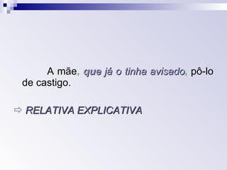A mãe ,   que  já o tinha avisado ,   pô-lo de castigo.     RELATIVA EXPLICATIVA 