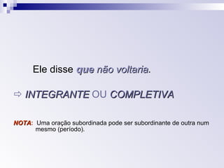 Ele disse  que  não voltaria .    INTEGRANTE  OU  COMPLETIVA NOTA :  Uma oração subordinada pode ser subordinante de outra num  mesmo (período). 