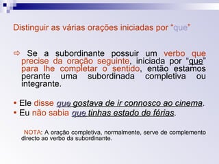 Distinguir as várias orações iniciadas por “ que ”    Se a subordinante possuir um  verbo   que precise da oração seguinte , iniciada por “ que ”  para lhe completar o sentido , então estamos perante uma subordinada completiva ou integrante.    Ele  disse   que  gostava de ir connosco ao cinema .    Eu  não sabia   que  tinhas estado de férias . NOTA : A oração completiva, normalmente, serve de complemento directo ao verbo da subordinante. 