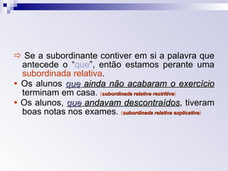    Se a subordinante contiver em si a palavra que antecede o “ que ”, então estamos perante uma  subordinada relativa .    Os alunos  que  ainda não acabaram o exercício   terminam em casa.   ( subordinada relativa restritiva )    Os alunos,  que  andavam descontraídos , tiveram boas notas nos exames.  ( subordinada relativa explicativa ) 