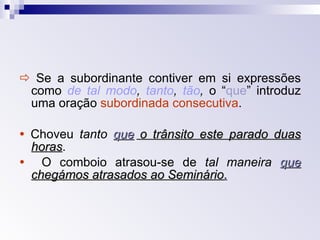    Se a subordinante contiver em si expressões como  de tal modo ,  tanto ,  tão ,  o “ que ” introduz uma oração  subordinada consecutiva .    Choveu  tanto   que  o trânsito este parado duas horas .      O comboio atrasou-se de  tal maneira   que  chegámos atrasados ao Seminário . 