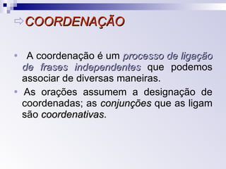  COORDENAÇÃO    A coordenação é um  processo de ligação de frases independentes  que podemos associar de diversas maneiras.    As orações assumem a designação de coordenadas; as  conjunções  que as ligam são  coordenativas . 