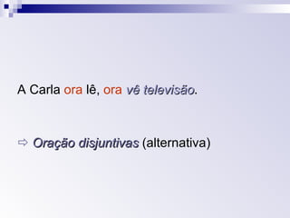 A Carla  ora  lê,  ora   vê televisão .    Oração disjuntivas  (alternativa) 