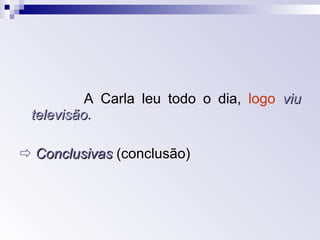 A Carla leu todo o dia,  logo   viu televisão .    Conclusivas  (conclusão)  