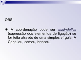 OBS:   A coordenação pode ser  assindética   (supressão dos elementos de ligação) se for feita através de uma simples vírgula: A Carla leu ,  comeu ,   brincou. 