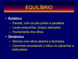 EQUILÍBRIO
• Estático
– Parado, com os pés juntos e paralelos
– Leves empurrões, braços esticados
– Fechamento dos olhos
• Dinâmico
– Marcha com olhos abertos e fechados
– Caminhar encostando o hálux no calcanhar a
cada passo
 