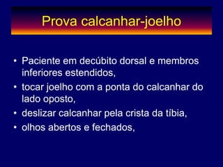 Prova calcanhar-joelho
• Paciente em decúbito dorsal e membros
inferiores estendidos,
• tocar joelho com a ponta do calcanhar do
lado oposto,
• deslizar calcanhar pela crista da tíbia,
• olhos abertos e fechados,
 