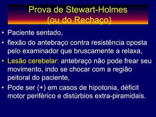 Prova de Stewart-Holmes
(ou do Rechaço)
• Paciente sentado,
• flexão do antebraço contra resistência oposta
pelo examinador que bruscamente a relaxa,
• Lesão cerebelar: antebraço não pode frear seu
movimento, indo se chocar com a região
peitoral do paciente,
• Pode ser (+) em casos de hipotonia, déficit
motor periférico e distúrbios extra-piramidais.
 