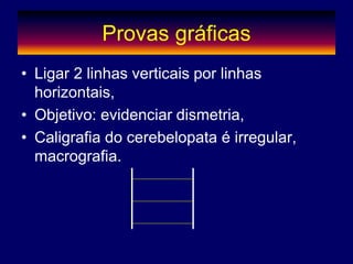 Provas gráficas
• Ligar 2 linhas verticais por linhas
horizontais,
• Objetivo: evidenciar dismetria,
• Caligrafia do cerebelopata é irregular,
macrografia.
 