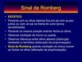 Sinal de Romberg
• ESTÁTICO
• Paciente com os olhos abertos fica em pé com os pés
juntos ou com um pé na frente do outro (prova
sensibilizada);
• Paciente na mesma posição anterior fecha os olhos.
• Observar oscilação do tronco ou queda.
• Observar diferença entre olhos abertos (disfunção
cerebelar) e fechados (disfunção da propriocepção).
• Sinal de Romberg quando oscilação do tronco ocorre
ao fechar os olhos (alteração da propriocepção).
 