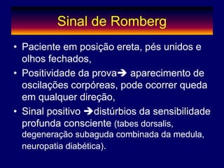 Sinal de Romberg
• Paciente em posição ereta, pés unidos e
olhos fechados,
• Positividade da prova aparecimento de
oscilações corpóreas, pode ocorrer queda
em qualquer direção,
• Sinal positivo distúrbios da sensibilidade
profunda consciente (tabes dorsalis,
degeneração subaguda combinada da medula,
neuropatia diabética).
 
