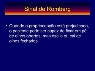 Sinal de Romberg
• Quando a propriocepção está prejudicada,
o paciente pode ser capaz de ficar em pé
de olhos abertos, mas oscila ou cai de
olhos fechados.
 