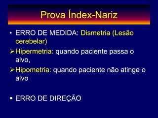 Prova Índex-Nariz
• ERRO DE MEDIDA: Dismetria (Lesão
cerebelar)
Hipermetria: quando paciente passa o
alvo,
Hipometria: quando paciente não atinge o
alvo
 ERRO DE DIREÇÃO
 