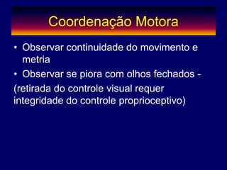 Coordenação Motora
• Observar continuidade do movimento e
metria
• Observar se piora com olhos fechados -
(retirada do controle visual requer
integridade do controle proprioceptivo)
 