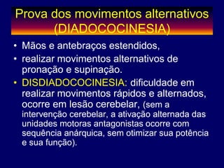 Prova dos movimentos alternativos
(DIADOCOCINESIA)
• Mãos e antebraços estendidos,
• realizar movimentos alternativos de
pronação e supinação.
• DISDIADOCOCINESIA: dificuldade em
realizar movimentos rápidos e alternados,
ocorre em lesão cerebelar, (sem a
intervenção cerebelar, a ativação alternada das
unidades motoras antagonistas ocorre com
sequência anárquica, sem otimizar sua potência
e sua função).
 