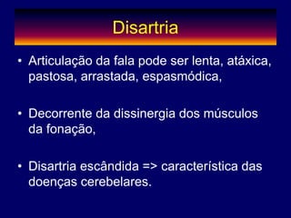 Disartria
• Articulação da fala pode ser lenta, atáxica,
pastosa, arrastada, espasmódica,
• Decorrente da dissinergia dos músculos
da fonação,
• Disartria escândida => característica das
doenças cerebelares.
 