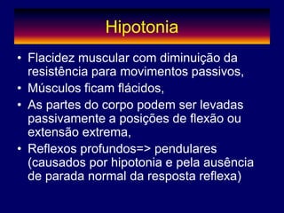 Hipotonia
• Flacidez muscular com diminuição da
resistência para movimentos passivos,
• Músculos ficam flácidos,
• As partes do corpo podem ser levadas
passivamente a posições de flexão ou
extensão extrema,
• Reflexos profundos=> pendulares
(causados por hipotonia e pela ausência
de parada normal da resposta reflexa)
 
