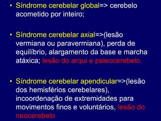 • Síndrome cerebelar global=> cerebelo
acometido por inteiro;
• Síndrome cerebelar axial=>(lesão
vermiana ou paravermiana), perda de
equilíbrio, alargamento da base e marcha
atáxica; lesão do arqui e paleocerebelo.
• Síndrome cerebelar apendicular=>(lesão
dos hemisférios cerebelares),
incoordenação de extremidades para
movimentos finos e voluntários, lesão do
neocerebelo
 