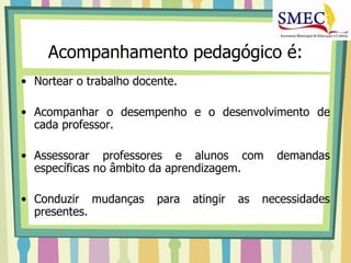 Acompanhamento pedagógico é:
• Nortear o trabalho docente.

• Acompanhar o desempenho e o desenvolvimento de
  cada professor.

• Assessorar professores e alunos com            demandas
  específicas no âmbito da aprendizagem.

• Conduzir mudanças      para   atingir   as   necessidades
  presentes.
 