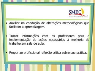 • Auxiliar na condução de alterações metodológicas que
  facilitem a aprendizagem.

• Trocar informações com os professores para a
  implementação de ações necessárias à melhoria do
  trabalho em sala de aula.

• Propor ao profissional reflexão crítica sobre sua prática.
 