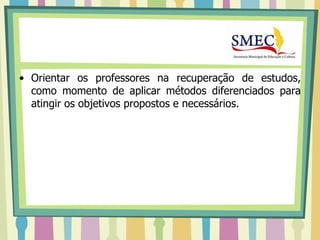 • Orientar os professores na recuperação de estudos,
  como momento de aplicar métodos diferenciados para
  atingir os objetivos propostos e necessários.
 