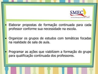• Elaborar propostas de formação continuada para cada
  professor conforme sua necessidade na escola.

• Organizar os grupos de estudos com temáticas focadas
  na realidade de sala de aula.

• Programar as ações que viabilizem a formação do grupo
  para qualificação continuada dos professores.
 
